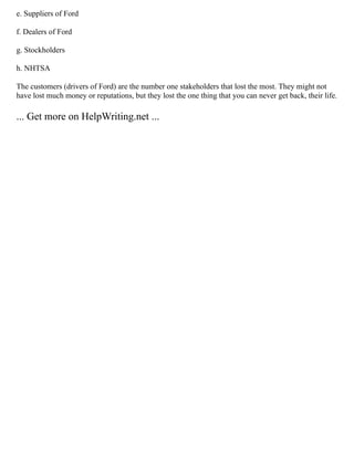 e. Suppliers of Ford
f. Dealers of Ford
g. Stockholders
h. NHTSA
The customers (drivers of Ford) are the number one stakeholders that lost the most. They might not
have lost much money or reputations, but they lost the one thing that you can never get back, their life.
... Get more on HelpWriting.net ...
 