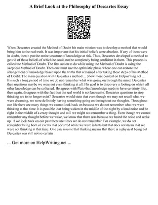 A Brief Look at the Philosophy of Descartes Essay
When Descartes created the Method of Doubt his main mission was to develop a method that would
bring him to the real truth. It was important that his initial beliefs were absolute. If any of them were
in doubt, then it put the entire structure of knowledge at risk. Thus, Descartes developed a method to
get rid of those beliefs of which he could not be completely being confident in them. This process is
called the Method of Doubt. The first action to do while using the Method of Doubt is using the
skeptical Method of Doubt. Then one must use the optimistic phase where one can restore the
arrangement of knowledge based upon the truths that remained after taking these steps of his Method
of Doubt. The main question with Descartes s method ... Show more content on Helpwriting.net ...
It s such a long period of time we do not remember what was going on through the mind. Descartes
then mentions maybe we were not even thinking at all. His goal is to discovery a footing on which all
other knowledge can be collected. He agrees with Plato that knowledge needs to have certainty. But,
then again, disagrees with the fact that the real world is not knowable. Descartes questions to stop
thinking are to no longer exist? Descartes would state that even though we may not recall what we
were dreaming, we were definitely having something going on throughout our thoughts. Throughout
our life there are many things we cannot look back on because we do not remember what we were
thinking at that time. It is possible that being woken in the middle of the night by a loud noise and be
right in the middle of a crazy thought and still we might not remember a thing. Even though we cannot
remember any thought before we wake, we know that there was because we heard the noise and woke
up. If we look back on our past there are times we do not remember. For example, we do not
remember being born or events that occurred while we were infants but that does not mean that we
were not thinking at that time. One can assume that thinking means that there is a physical being but
Descartes was still not so certain
... Get more on HelpWriting.net ...
 