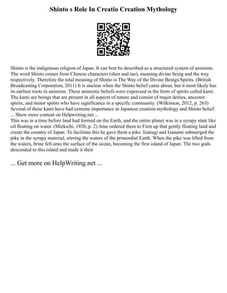 Shinto s Role In Creatio Creation Mythology
Shinto is the indigenous religion of Japan. It can best be described as a structured system of animism.
The word Shinto comes from Chinese characters (shen and tao), meaning divine being and the way
respectively. Therefore the total meaning of Shinto is The Way of the Divine Beings/Spirits. (British
Broadcasting Corporation, 2011) It is unclear when the Shinto belief came about, but it most likely has
its earliest roots in animism. These animistic beliefs were expressed in the form of spirits called kami.
The kami are beings that are present in all aspects of nature and consist of major deities, ancestor
spirits, and minor spirits who have significance in a specific community. (Wilkinson, 2012, p. 263)
Several of these kami have had extreme importance in Japanese creation mythology and Shinto belief.
... Show more content on Helpwriting.net ...
This was in a time before land had formed on the Earth, and the entire planet was in a syrupy state like
oil floating on water. (Miekichi, 1920, p. 2) Ame ordered them to Firm up that gently floating land and
create the country of Japan. To facilitate this he gave them a pike. Izanagi and Izanami submerged the
pike in the syrupy material, stirring the waters of the primordial Earth. When the pike was lifted from
the waters, brine fell onto the surface of the ocean, becoming the first island of Japan. The two gods
descended to this island and made it their
... Get more on HelpWriting.net ...
 