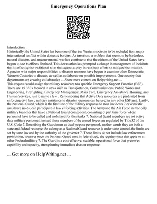 Emergency Operations Plan
Introduction
Historically, the United States has been one of the few Western societies to be secluded from major
international conflict within domestic borders. As terrorism, a problem that seems to be borderless,
natural disasters, and unconventional warfare continue to rise the citizens of the United States have
begun to see its effects firsthand. This devastation has prompted a change in management of incidents
that is affecting the traditional roles that agencies play in response efforts to mitigate the situation.
Agencies with major responsibilities to disaster response have begun to examine other Democratic
Western Countries to discuss, as well as collaborate on possible improvements. One country that
departments are creating collaborative ... Show more content on Helpwriting.net ...
This request would assign the military resources to a specific Emergency Support Function (ESF).
There are 15 ESFs focused in areas such as Transportation, Communications, Public Works and
Engineering, Firefighting, Emergency Management, Mass Care, Emergency Assistance, Housing, and
Human Services, just to name a few . Remembering that Active Duty resources are prohibited from
enforcing civil law , military assistance to disaster response can be used in any other ESF area. Lastly,
the National Guard, which is the first line of the military response to most incidents 7 or domestic
assistance needs, can participate in law enforcing activities. The Army and the Air Force are the only
military branches that have a National Guard component, consisting of part time force where
personnel have to be called and mobilized for their tasks 7. National Guard members are not active
duty military personnel, instead these members of the armed forces are regulated by Title 32 of the
U.S. Code 7. Describing the Guardsmen as dual purpose personnel, another words they are both a
state and federal resource. So as long as a National Guard resource is under state control, the limits are
set by state law and by the authority of the governor 7. These limits do not include law enforcement
prohibition, however once the National Guard asset is federalized, the requirements that apply to all
other Federal military 7. The Guard is a cost effective, scalable, operational force that preserves
capability and capacity, strengthening immediate disaster response
... Get more on HelpWriting.net ...
 