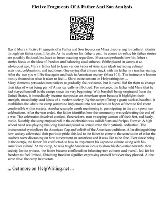 Fictive Fragments Of A Father And Son Analysis
David Mura s Fictive Fragments of a Father and Son focuses on Mura discovering his cultural identity
through his father s past lifestyle. As he analyzes his father s past, he comes to realize his father stories
are possibly fictional, but have an inner meaning regardless. Mura comprehends how his father s
stories focus on the idea of freedom and balancing dual cultures. While placed in camps at an
adolescent age, Mura s father had to learn various types of American ideals including cultural
activities, celebrations, and traditions. One saying that always stuck with the father is a teacher stating,
After the war you will be free again and back in American society (Mura 101). The instructor s lessons
mostly focused on what it takes to feel ... Show more content on Helpwriting.net ...
Many elements persuaded non natives to gradually feel welcome, but it overall led for them to change
their idea of what being part of America really symbolized. For instance, the father told Mura that he
had played baseball in the camps since the very beginning. With baseball being originated from the
United States, it immediately became stamped as an American sport because it highlights their
strength, masculinity, and ideals of a modern society. By the camp offering a game such as baseball, it
establishes the labels the camp wanted to implement into non natives in hopes of them to feel more
comfortable within society. Another example worth mentioning is participating in the city s post war
celebrations. After the war ended, the father identifies how the community was celebrating the end of
a war. The celebration involved confetti, firecrackers, men sweeping women off their feet, and lastly,
music. Notably, the song emphasized in the celebration was called Stars and Stripes Forever. A high
school band was playing this song loud and proud to demonstrate their patriotic dedication. The
instrumental symbolizes the American flag and beliefs of the American traditions. After distinguishing
how society celebrated their patriotic pride, this led to the father to come to the conclusion of what the
teachers were discussing on how to represent an American and it was like to be free. Ever since being
in the camps, the father felt conflicted on how to implement his Japanese culture along with his
American culture. At the camp, he was taught American ideals to show his dedication towards their
society. In the process, the father became conflicted on balancing two cultures and overall, led for his
freedom to feel limited. Obtaining freedom signifies expressing oneself however they pleased. At the
same time, the camp instructors
... Get more on HelpWriting.net ...
 