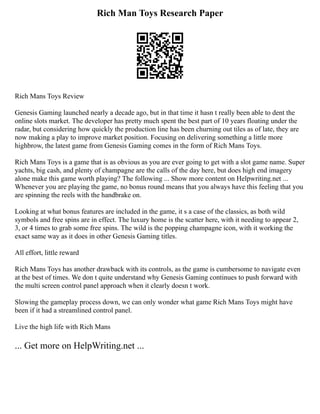 Rich Man Toys Research Paper
Rich Mans Toys Review
Genesis Gaming launched nearly a decade ago, but in that time it hasn t really been able to dent the
online slots market. The developer has pretty much spent the best part of 10 years floating under the
radar, but considering how quickly the production line has been churning out tiles as of late, they are
now making a play to improve market position. Focusing on delivering something a little more
highbrow, the latest game from Genesis Gaming comes in the form of Rich Mans Toys.
Rich Mans Toys is a game that is as obvious as you are ever going to get with a slot game name. Super
yachts, big cash, and plenty of champagne are the calls of the day here, but does high end imagery
alone make this game worth playing? The following ... Show more content on Helpwriting.net ...
Whenever you are playing the game, no bonus round means that you always have this feeling that you
are spinning the reels with the handbrake on.
Looking at what bonus features are included in the game, it s a case of the classics, as both wild
symbols and free spins are in effect. The luxury home is the scatter here, with it needing to appear 2,
3, or 4 times to grab some free spins. The wild is the popping champagne icon, with it working the
exact same way as it does in other Genesis Gaming titles.
All effort, little reward
Rich Mans Toys has another drawback with its controls, as the game is cumbersome to navigate even
at the best of times. We don t quite understand why Genesis Gaming continues to push forward with
the multi screen control panel approach when it clearly doesn t work.
Slowing the gameplay process down, we can only wonder what game Rich Mans Toys might have
been if it had a streamlined control panel.
Live the high life with Rich Mans
... Get more on HelpWriting.net ...
 