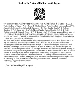 Realism in Poetry of Rabindranath Tagore
SYNOPSIS OF THE RESEARCH PROGRAMME FOR Ph. D DEGREE IN ENGLISH Research
Topic: Realism in Tagore s Poetry Research Scholar : (Sumer Prasad) S/o Late Mahendra Prasad Vill.
Semari, P. O. Gothain Dist. Ballia, U. P. Supervisor : Dr.( Ravi Shankar Singh) P. G. College,
Ghazipur U. P. Co Supervisor : Dr. (A. K. Mishra) Reader, Dept. of English D. C. S. K. (P. G.)
College, Mau, U. P. Research Centre : D. C. S. Khandelwal (P. G.) College, Maunath Bhanja Mau, U.
P. VEER BAHADUR SINGH PURVANCHAL UNIVERSITY, JAUNPUR (U. P.) Chapter Scheme
Introduction Chapter 1: Towards an understanding of Realism Chapter 2: Realism in Tagore s Poetry
... Show more content on Helpwriting.net ...
It is thus, not concerned with idealization with rendering things as beautiful when they are not, or in
any way presenting them in any guise as they are not; nor, as a rule, is realism concerned with
presenting the supra normal or transcendental Though, of course, the writings of Richard Rolle of
Hampole, for example, or the mystical poems of St. John of the Cross, are realistic enough if we
believe in God and the spiritual order. The writing of the mystic and the visionary perhaps belongs to a
rather special category which might be called Super reality; on the whole one tends to think of realism
in terms of the everyday, the normal, the pragmatic, more crudely, it suggests jackers off, sleeves
rolled up, a no nonsense approach. The term realism in 20th century trends and movements can be
better understood as, a mode of writing that gives the impression of recording or reflecting faithfully
an actual way of life (Oxford Concise Dictionary of Literary Terms). The term, sometimes
confusingly, suggests both to a literary
... Get more on HelpWriting.net ...
 