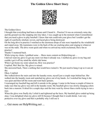 The Golden Glove Short Story
The Golden Glove
I thought that everything had been a dream until I heard it... Practice! It was an extremely rainy day
and the ground was like stepping into tiny lakes. I was caught up in the moment when I remembered
that you need a glove to play baseball. I knew that rain could ruin your glove but I couldn t get the
sight of a perfectly stitched, woven, and laced glove being destroyed.
On the long drive to practice I watched as the enormous drops of rain were impeded by the windshield
and wiped away. My teammates were in the back of the car cracking jokes and singing to whatever
was on the radio. The drive went quick and when we arrived my mom exclaimed, Have fun at
practice!
Thanks! I muttered back.
While tying my cleats, I grabbed some ... Show more content on Helpwriting.net ...
I did not want my glove to get any more wet than it already was. I stuffed my glove in my bag and
couldn t get it off my mind the whole ride home.
When I got home my sister asked me, How was practice?
I replied, Wet! But fun. My glove is ruined.
She answered back, There s nothing that would have ruined it. We just need to hang it up so it can air
dry.
Okay, I replied.
She walked down the stairs and into the laundry room, myself just a couple steps behind her. She
walked into the laundry room and snatched my glove out of my hands. As I watched her hang it she
was quiet and then left the room and went back upstairs.
I rearranged my baseball bag and left it outside in the garage. I came in the house a couple of times to
make sure that my glove was still in the laundry room. My baseball glove was slowly changing colors
back into a maroon. It dried for a couple days and the time went by slower than a turtle trying to run a
race.
When the glove was finally dry I oiled it and tightened up the laces. My baseball glove ended up being
okay. I was delighted when my glove still fit because I thought that it would shrink. I am very
protective over my glove and that is probably why I still use it
... Get more on HelpWriting.net ...
 