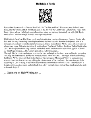 Hallelujah Panic
Remember the eccentrics of the earliest Panic! At The Disco videos? The steam punk infused Mona
Lisa , and the whimsical fish bowl head gear of the A Fever We Can t Sweat Out era? The vegas born
band s latest release Hallelujah came alongside a video not quite as fantastical, but with CGI Tetris
maze effects abstract enough to make it recognisably Panic!.
Hallelujah is Panic! At The Disco s only single to date that can t credit drummer Spencer Smith, who
had been the only remaining founding member of the band vocalist Brendon Urie joined later as a
replacement guitarist before his departure in April. It also marks Panic! At The Disco s first release in
almost two years, following their fourth studio album Too Weird To Live, Too Rare To Die! in October
2013. Hallelujah has been long awaited, and both it and it s video centre on a theme typical of Panic!
At The Disco: religion. ... Show more content on Helpwriting.net ...
Through this, he creates a dialogue between the two, and depicts the sinner as searching for purgation.
The way this turbulence is portrayed, however, uses a lot of bad CGI. This might be a bit distracting,
but Panic! At The Disco s tribute to the Tetris style maze game Monument Valley is an interesting
concept. It seems these scenes are taking place in the mind of the confessor; the maze is a puzzle he
according to Urie is trying to defeat in order to have some kind of catharsis. Urie s sinner follows a
temptress through this maze, and she leads him astray multiple times before they finally reach the end:
a dramatic leap of
... Get more on HelpWriting.net ...
 