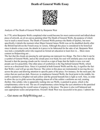 Death of General Wolfe Essay
Analysis of The Death of General Wolfe by Benjamin West
In 1770, artist Benjamin Wolfe completed what would become his most controversial and talked about
piece of artwork, an oil on canvas painting titled The Death of General Wolfe, the purpose of which
was to teach a moral lesson. The Death of General Wolfe portrays the Battle of Quebec, but more
specifically it details the moment when Major General James Wolfe was on his deathbed shortly after
the British had driven the French away in victory. Although this piece is considered to be historical
since it details a true event, the details in it prove to be fabricated for the sake of art. Benjamin West
was truly a remarkable artist who required no formal art education to learn how to ... Show more
content on Helpwriting.net ...
The fact that the clouds are passing by and opening can represent two things. The first is that it can be
a symbol of General Wolfe, and as the clouds pass over head, his soul will similarly pass over and die.
Second is that the passing clouds can be viewed as a sign of hope that the battle is now over and
people can live peacefully. One other piece of symbolism is the flag behind General Wolfe, which
serves as a directional force. Since it is pointed at both General Wolfe and the sky, it signifies the fact
that Wolfe s soul will go up onto Heaven. The colors in this piece are instrumental in moving the eye
across the piece and drawing attention to specific parts of the piece. For instance, for the most part, the
colors that are used are dark. However, to emphasize General Wolfe, the focal point in the middle, his
outfit is painted in a brighter red and yellow and the ground beneath him is light as well. Also, in order
to allow the eye to glide across the painting almost all of the soldier s uniforms are red, creating
rhythm. One solider, who is apparently rushing into see Wolfe, is painted in green, which is the
complimentary color to red. The use of complimentary colors brings the eyes attention to the panicked
solider, emphasizing the overall sense of urgency in the piece. The piece is also well balanced and
uses appropriate scales and proportions. Overall I think West was successful in his piece. I admire the
... Get more on HelpWriting.net ...
 