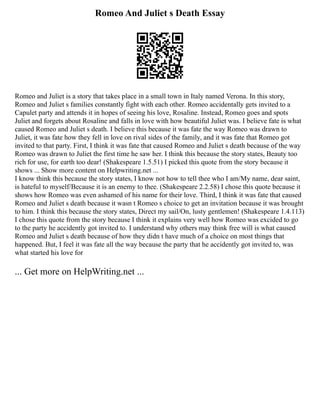 Romeo And Juliet s Death Essay
Romeo and Juliet is a story that takes place in a small town in Italy named Verona. In this story,
Romeo and Juliet s families constantly fight with each other. Romeo accidentally gets invited to a
Capulet party and attends it in hopes of seeing his love, Rosaline. Instead, Romeo goes and spots
Juliet and forgets about Rosaline and falls in love with how beautiful Juliet was. I believe fate is what
caused Romeo and Juliet s death. I believe this because it was fate the way Romeo was drawn to
Juliet, it was fate how they fell in love on rival sides of the family, and it was fate that Romeo got
invited to that party. First, I think it was fate that caused Romeo and Juliet s death because of the way
Romeo was drawn to Juliet the first time he saw her. I think this because the story states, Beauty too
rich for use, for earth too dear! (Shakespeare 1.5.51) I picked this quote from the story because it
shows ... Show more content on Helpwriting.net ...
I know think this because the story states, I know not how to tell thee who I am/My name, dear saint,
is hateful to myself/Because it is an enemy to thee. (Shakespeare 2.2.58) I chose this quote because it
shows how Romeo was even ashamed of his name for their love. Third, I think it was fate that caused
Romeo and Juliet s death because it wasn t Romeo s choice to get an invitation because it was brought
to him. I think this because the story states, Direct my sail/On, lusty gentlemen! (Shakespeare 1.4.113)
I chose this quote from the story because I think it explains very well how Romeo was excided to go
to the party he accidently got invited to. I understand why others may think free will is what caused
Romeo and Juliet s death because of how they didn t have much of a choice on most things that
happened. But, I feel it was fate all the way because the party that he accidently got invited to, was
what started his love for
... Get more on HelpWriting.net ...
 