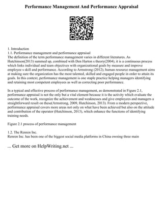 Performance Management And Performance Appraisal
1. Introduction
1.1. Performance management and performance appraisal
The definition of the term performance management varies in different literatures. As
Hutchinson(2013) summed up, combined with Den Harton s theory(2004), it is a continuous process
which links individual and team objectives with organizational goals by measure and improve
employee s skill and performance. According to Armstrong (2012), human resource management aims
at making sure the organization has the most talented, skilled and engaged people in order to attain its
goals. In this context, performance management is one staple practice helping managers identifying
and retaining most competent employees as well as correcting poor performance.
In a typical and effective process of performance management, as demonstrated in Figure 2.1,
performance appraisal is not the only but a vital element because it is the activity which evaluate the
outcome of the work, recognize the achievement and weaknesses and give employees and managers a
straightforward result on these(Armstrong, 2009, Hutchinson, 2013). From a modern perspective,
performance appraisal covers more areas not only on what have been achieved but also on the attitude
and contribution of the operator (Hutchinson, 2013), which enhance the functions of identifying
training needs.
Figure 2.1 process of performance management
1.2. The Renren Inc.
Renren Inc. has been one of the biggest social media platforms in China owning three main
... Get more on HelpWriting.net ...
 