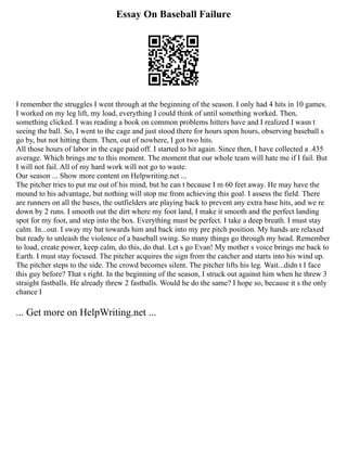 Essay On Baseball Failure
I remember the struggles I went through at the beginning of the season. I only had 4 hits in 10 games.
I worked on my leg lift, my load, everything I could think of until something worked. Then,
something clicked. I was reading a book on common problems hitters have and I realized I wasn t
seeing the ball. So, I went to the cage and just stood there for hours upon hours, observing baseball s
go by, but not hitting them. Then, out of nowhere, I got two hits.
All those hours of labor in the cage paid off. I started to hit again. Since then, I have collected a .435
average. Which brings me to this moment. The moment that our whole team will hate me if I fail. But
I will not fail. All of my hard work will not go to waste.
Our season ... Show more content on Helpwriting.net ...
The pitcher tries to put me out of his mind, but he can t because I m 60 feet away. He may have the
mound to his advantage, but nothing will stop me from achieving this goal. I assess the field. There
are runners on all the bases, the outfielders are playing back to prevent any extra base hits, and we re
down by 2 runs. I smooth out the dirt where my foot land, I make it smooth and the perfect landing
spot for my foot, and step into the box. Everything must be perfect. I take a deep breath. I must stay
calm. In...out. I sway my bat towards him and back into my pre pitch position. My hands are relaxed
but ready to unleash the violence of a baseball swing. So many things go through my head. Remember
to load, create power, keep calm, do this, do that. Let s go Evan! My mother s voice brings me back to
Earth. I must stay focused. The pitcher acquires the sign from the catcher and starts into his wind up.
The pitcher steps to the side. The crowd becomes silent. The pitcher lifts his leg. Wait...didn t I face
this guy before? That s right. In the beginning of the season, I struck out against him when he threw 3
straight fastballs. He already threw 2 fastballs. Would he do the same? I hope so, because it s the only
chance I
... Get more on HelpWriting.net ...
 
