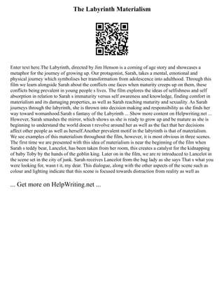 The Labyrinth Materialism
Enter text here.The Labyrinth, directed by Jim Henson is a coming of age story and showcases a
metaphor for the journey of growing up. Our protagonist, Sarah, takes a mental, emotional and
physical journey which symbolises her transformation from adolescence into adulthood. Through this
film we learn alongside Sarah about the conflicts one faces when maturity creeps up on them, these
conflicts being prevalent in young people s lives. The film explores the ideas of selfishness and self
absorption in relation to Sarah s immaturity versus self awareness and knowledge, finding comfort in
materialism and its damaging properties, as well as Sarah reaching maturity and sexuality. As Sarah
journeys through the labyrinth, she is thrown into decision making and responsibility as she finds her
way toward womanhood.Sarah s fantasy of the Labyrinth ... Show more content on Helpwriting.net ...
However, Sarah smashes the mirror, which shows us she is ready to grow up and be mature as she is
beginning to understand the world doesn t revolve around her as well as the fact that her decisions
affect other people as well as herself.Another prevalent motif in the labyrinth is that of materialism.
We see examples of this materialism throughout the film, however, it is most obvious in three scenes.
The first time we are presented with this idea of materialism is near the beginning of the film when
Sarah s teddy bear, Lancelot, has been taken from her room, this creates a catalyst for the kidnapping
of baby Toby by the hands of the goblin king. Later on in the film, we are re introduced to Lancelot in
the scene set in the city of junk. Sarah receives Lancelot from the bag lady as she says That s what you
were looking for, wasn t it, my dear. This dialogue, along with the other aspects of the scene such as
colour and lighting indicate that this scene is focused towards distraction from reality as well as
... Get more on HelpWriting.net ...
 