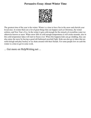 Persuasive Essay About Winter Time
The greatest time of the year is the winter. Winter is a time to have fun in the snow and cherish your
loved ones. In winter there are a lot of great things that can happen such as Christmas, the winter
solstice, and New Year s Eve. In the winter it gets cold enough for the miracle of crystalline water ice
otherwise known as snow. When snow falls in cold enough temperatures it will create mounds, also in
this cold temperature lakes will start to freeze over. When this happens kids can go sledding, they can
also enjoy the snow by having a good old fashioned snowball fight. Kids can also go to lakes that are
solid enough and play hockey or ice skate around with their friends. For some people low on cash the
winter is a time to get in some work.
... Get more on HelpWriting.net ...
 