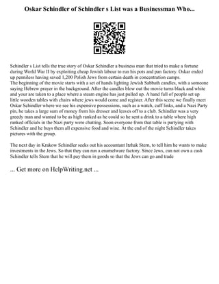 Oskar Schindler of Schindler s List was a Businessman Who...
Schindler s List tells the true story of Oskar Schindler a business man that tried to make a fortune
during World War II by exploiting cheap Jewish labour to run his pots and pan factory. Oskar ended
up penniless having saved 1,200 Polish Jews from certain death in concentration camps.
The beginning of the movie starts with a set of hands lighting Jewish Sabbath candles, with a someone
saying Hebrew prayer in the background. After the candles blow out the movie turns black and white
and your are taken to a place where a steam engine has just pulled up. A hand full of people set up
little wooden tables with chairs where jews would come and register. After this scene we finally meet
Oskar Schindler where we see his expensive possessions, such as a watch, cuff links, and a Nazi Party
pin, he takes a large sum of money from his dresser and leaves off to a club. Schindler was a very
greedy man and wanted to be as high ranked as he could so he sent a drink to a table where high
ranked officials in the Nazi party were chatting. Soon everyone from that table is partying with
Schindler and he buys them all expensive food and wine. At the end of the night Schindler takes
pictures with the group.
The next day in Krakow Schindler seeks out his accountant Itzhak Stern, to tell him he wants to make
investments in the Jews. So that they can run a enamelware factory. Since Jews, can not own a cash
Schindler tells Stern that he will pay them in goods so that the Jews can go and trade
... Get more on HelpWriting.net ...
 