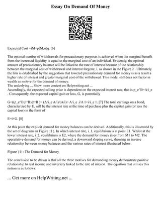 Essay On Demand Of Money
Expected Cost =iM+ρ(M,σ)q. [6]
The optimal number of withdrawals for precautionary purposes is achieved when the marginal benefit
from the increased liquidity is equal to the marginal cost of an individual. Evidently, the optimal
amount of precautionary balance will be linked to the rate of interest because of the relationship
between the marginal cost of withdrawal and interest forgone, i, as shown in the Figure 2 . Ultimately
the link is established by the suggestion that lowered precautionary demand for money is as a result a
higher rate of interest and greater marginal cost of the withdrawal. This model still does not factor in
wealth as motive for the demand of money.
The underlying ... Show more content on Helpwriting.net ...
Accordingly, the expected selling price is dependent on the expected interest rate, that is p_e^B=A⁄i_e
. Consequently, the expected capital gain or loss, G, is potentially
G=((p_e^B p^B)/p^B )= (A/i_e A/i)/(A/i)= A/i_e .i/A 1=i/i_e 1. [7] The total earnings on a bond,
characterized by E, will be the interest rate at the time of purchase plus the capital gain (or less the
capital loss) in the form of
E=i+G. [8]
At this point the explicit demand for money balances can be derived. Additionally, this is illustrated by
the set of diagrams in Figure {1}. In which interest rate, i_1, equilibrium is at point E1. Whilst at the
lower interest rate, i_2, equilibrium is E2, where the demand for money rises from M1 to M2. The
speculative demand for money can be derived, a downward sloping curve, showing an inverse
relationship between money balances and the various rates of interest illustrated below:
Figure {1}: The Demand for Money
The conclusion to be drawn is that all the three motives for demanding money demonstrate positive
relationship to real income and inversely linked to the rate of interest. The equation that utilises this
notion is as follows:
... Get more on HelpWriting.net ...
 