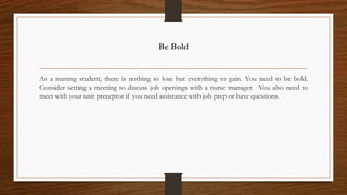 Be Bold
As a nursing student, there is nothing to lose but everything to gain. You need to be bold.
Consider setting a meeting to discuss job openings with a nurse manager. You also need to
meet with your unit preceptor if you need assistance with job prep or have questions.
 