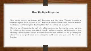 Have The Right Perspective
Most nursing students are obsessed with showcasing what they know. This may be out of a
desire to impress fellow students or staff. But the problem with this is that it makes students
too focused on impressing that they forget that there is a lot they can learn, too.
One true way of impressing the staff is by asking questions and showing that you are learning
by verbalizing. The nursing profession is complex and ever-changing, and learning—not just
knowing—is the secret to success. Your time will have been wasted if all you got from your
clinical was a feel-good factor about letting the world know what you knew. Be open to
learning.
 