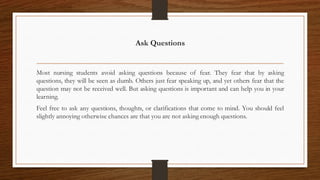 Ask Questions
Most nursing students avoid asking questions because of fear. They fear that by asking
questions, they will be seen as dumb. Others just fear speaking up, and yet others fear that the
question may not be received well. But asking questions is important and can help you in your
learning.
Feel free to ask any questions, thoughts, or clarifications that come to mind. You should feel
slightly annoying otherwise chances are that you are not asking enough questions.
 