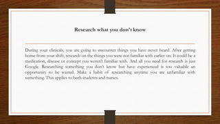 Research what you don’t know
During your clinicals, you are going to encounter things you have never heard. After getting
home from your shift, research on the things you were not familiar with earlier on. It could be a
medication, disease or concept you weren’t familiar with. And all you need for research is just
Google. Researching something you don’t know but have experienced is too valuable an
opportunity to be wasted. Make a habit of researching anytime you are unfamiliar with
something. This applies to both students and nurses.
 