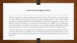 Seek Learning Opportunities
Clinical rotations give nurses countless opportunities to learn. All you need is to take advantage
of them. Making your preceptor know about your burning desire to learn about unique
experiences or opportunities you haven’t participated in can make them want to expose you to
different learning experiences. Can you go with that patient to an MRI? Are you allowed to
attend a committee or meeting? Are you free to see an unusual treatment taking place? Asking
around will enable you to discover unique opportunities around you that you can learn from.
Clinical rotations may be a requirement for attaining your nursing degree. However, they are
more than that. They are a privilege to work with professional nurses and apply what you have
been taught in class in a real-world environment. You should make all efforts to make the most
of them.
 