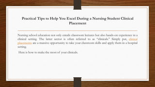 Practical Tips to Help You Excel During a Nursing Student Clinical
Placement
Nursing school education not only entails classroom lectures but also hands-on experience in a
clinical setting. The latter sector is often referred to as “clinicals.” Simply put, clinical
placements are a massive opportunity to take your classroom skills and apply them in a hospital
setting.
Here is how to make the most of your clinicals.
 