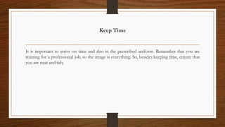 Keep Time
It is important to arrive on time and also in the prescribed uniform. Remember that you are
training for a professional job, so the image is everything. So, besides keeping time, ensure that
you are neat and tidy.
 