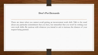 Don’t Put Demands
There are times when you cannot avoid getting an inconvenient work shift. Talk to the ward
about any particular commitment that you have, but remember that you won’t be writing your
own work shifts. Be cautious with whatever you intend to ask to increase the chances of your
request being granted.
 