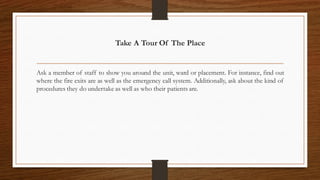 Take A Tour Of The Place
Ask a member of staff to show you around the unit, ward or placement. For instance, find out
where the fire exits are as well as the emergency call system. Additionally, ask about the kind of
procedures they do undertake as well as who their patients are.
 