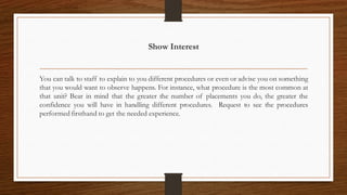 Show Interest
You can talk to staff to explain to you different procedures or even or advise you on something
that you would want to observe happens. For instance, what procedure is the most common at
that unit? Bear in mind that the greater the number of placements you do, the greater the
confidence you will have in handling different procedures. Request to see the procedures
performed firsthand to get the needed experience.
 