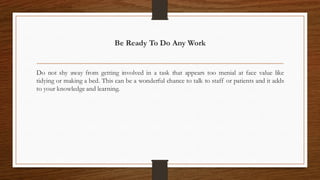 Be Ready To Do Any Work
Do not shy away from getting involved in a task that appears too menial at face value like
tidying or making a bed. This can be a wonderful chance to talk to staff or patients and it adds
to your knowledge and learning.
 