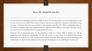 Don’t Be Afraid To Say No
If you can’t do something, don’t be afraid to say it. If the procedure you are being asked to do
is new to you or you don’t know how to do it, just say you can’t do it because you haven’t seen
it done. A doctor may ask you to admit a new patient into the unit. This is normally done by
the nurse in charge since they understand the capacity and staffing at the time. Feel free to say
no, but be sure to explain why it’s inappropriate for you.
Clinicals are an important part of the education cycle of a nurse. This is where you will be
applying your classroom knowledge. To get the most of your time in a clinical placement,
however, you need to do a few things: make friends with the unit staff, ask about anything you
don’t know or understand,and never shy away from saying no to something you cannot do.
 