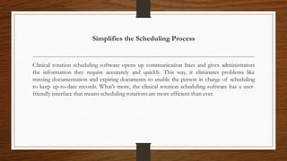 Simplifies the Scheduling Process
Clinical rotation scheduling software opens up communication lines and gives administrators
the information they require accurately and quickly. This way, it eliminates problems like
missing documentation and expiring documents to enable the person in charge of scheduling
to keep up-to-date records. What’s more, the clinical rotation scheduling software has a user-
friendly interface that means scheduling rotations are more efficient than ever.
 
