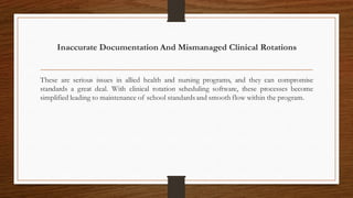 Inaccurate Documentation And Mismanaged Clinical Rotations
These are serious issues in allied health and nursing programs, and they can compromise
standards a great deal. With clinical rotation scheduling software, these processes become
simplified leading to maintenance of school standards and smooth flow within the program.
 