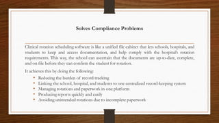 Solves Compliance Problems
Clinical rotation scheduling software is like a unified file cabinet that lets schools, hospitals, and
students to keep and access documentation, and help comply with the hospital’s rotation
requirements. This way, the school can ascertain that the documents are up-to-date, complete,
and on file before they can confirm the student for rotation.
It achieves this by doing the following:
• Reducing the burden of record tracking
• Linking the school, hospital, and students to one centralized record-keeping system
• Managing rotations and paperwork in one platform
• Producing reports quickly and easily
• Avoiding unintended rotations due to incomplete paperwork
 