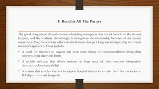 It Benefits All The Parties
The good thing about clinical rotation scheduling manager is that it is of benefit to the school,
hospital, and the students. Accordingly, it strengthens the relationship between all the parties
concerned. Also, the software offers several features that go a long way in improving the overall
students’ experience. These include:
• A vault for students to request and even store letters of recommendations from their
supervisors in electronic form
• A mobile web-app that allows students to keep track of their rotation information
(instructors, locations, shifts)
• A system that enables learners to request hospital educators to refer them for vacancies to
HR departments of hospitals
 