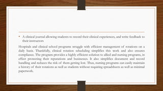 • A clinical journal allowing students to record their clinical experiences, and write feedback to
their instructors
Hospitals and clinical school programs struggle with efficient management of rotations on a
daily basis. Thankfully, clinical rotation scheduling simplifies this work and also ensures
compliance. The program provides a highly efficient solution to allied and nursing programs, in
effect protecting their reputations and businesses. It also simplifies document and record
handling and reduces the risk of them getting lost. Thus, nursing programs can easily maintain
a history of their rotations as well as students without requiring spreadsheets as well as minimal
paperwork.
 