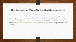 How To Organize an Effective Nursing Clinical Rotation Schedule
After hours upon hours of studying, it is now time to transition from the lecture-based
classroom learning to explore real care environments. What are the things you need to focus
on to make sure that you are successful in patient care? Well, here tips that will help you
organize an effective nursing clinical rotation schedule as you embark on planning for your
specialty.
 