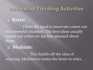  Relax:
Often the need to innovate comes out
of a stressful situation. The best ideas usually
comes out when we are less stressed about
them.
 Meditate:
This builds off the idea of
relaxing. Meditation trains the brain to relax.
 