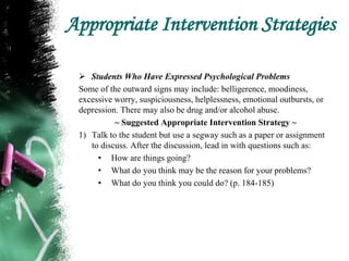 Appropriate Intervention Strategies
 Students Who Have Expressed Psychological Problems
Some of the outward signs may include: belligerence, moodiness,
excessive worry, suspiciousness, helplessness, emotional outbursts, or
depression. There may also be drug and/or alcohol abuse.
~ Suggested Appropriate Intervention Strategy ~
1) Talk to the student but use a segway such as a paper or assignment
to discuss. After the discussion, lead in with questions such as:
• How are things going?
• What do you think may be the reason for your problems?
• What do you think you could do? (p. 184-185)
 