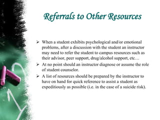 Referrals to Other Resources
 When a student exhibits psychological and/or emotional
problems, after a discussion with the student an instructor
may need to refer the student to campus resources such as
their advisor, peer support, drug/alcohol support, etc…
 At no point should an instructor diagnose or assume the role
of student counselor.
 A list of resources should be prepared by the instructor to
have on hand for quick reference to assist a student as
expeditiously as possible (i.e. in the case of a suicide risk).
 