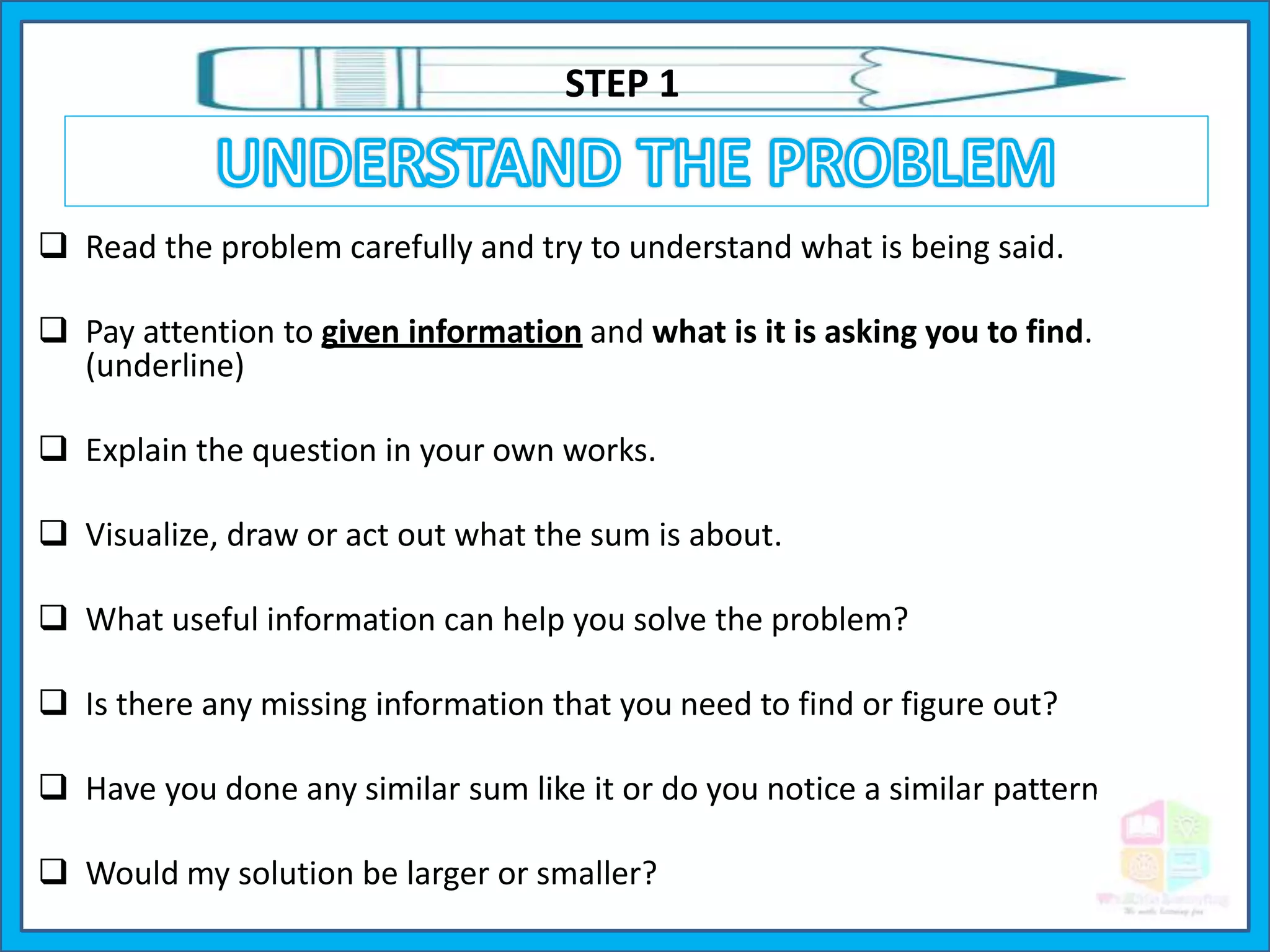  Read the problem carefully and try to understand what is being said.
 Pay attention to given information and what is it is asking you to find.
(underline)
 Explain the question in your own works.
 Visualize, draw or act out what the sum is about.
 What useful information can help you solve the problem?
 Is there any missing information that you need to find or figure out?
 Have you done any similar sum like it or do you notice a similar pattern.
 Would my solution be larger or smaller?
STEP 1
 