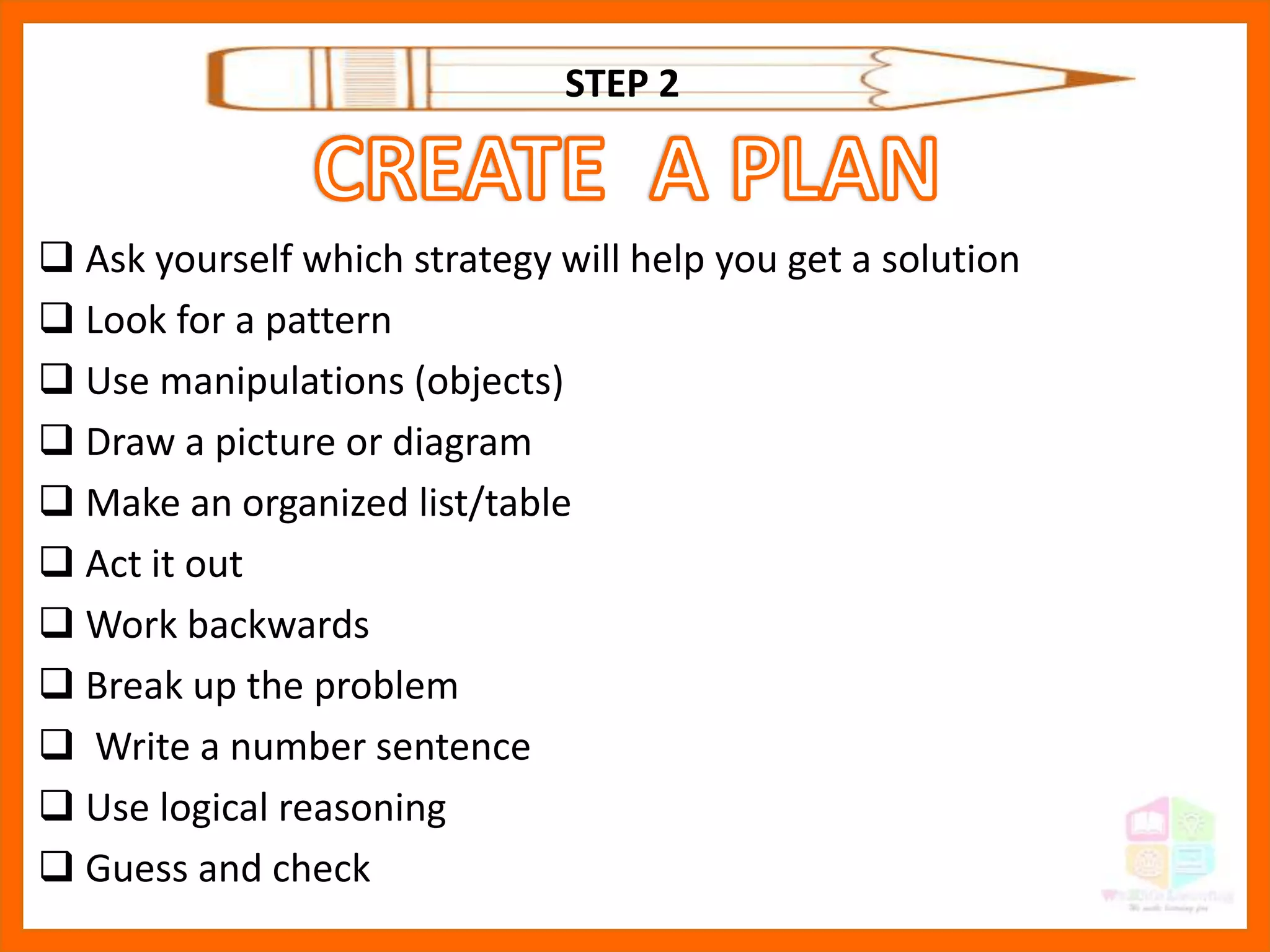  Ask yourself which strategy will help you get a solution
 Look for a pattern
 Use manipulations (objects)
 Draw a picture or diagram
 Make an organized list/table
 Act it out
 Work backwards
 Break up the problem
 Write a number sentence
 Use logical reasoning
 Guess and check
STEP 2
 