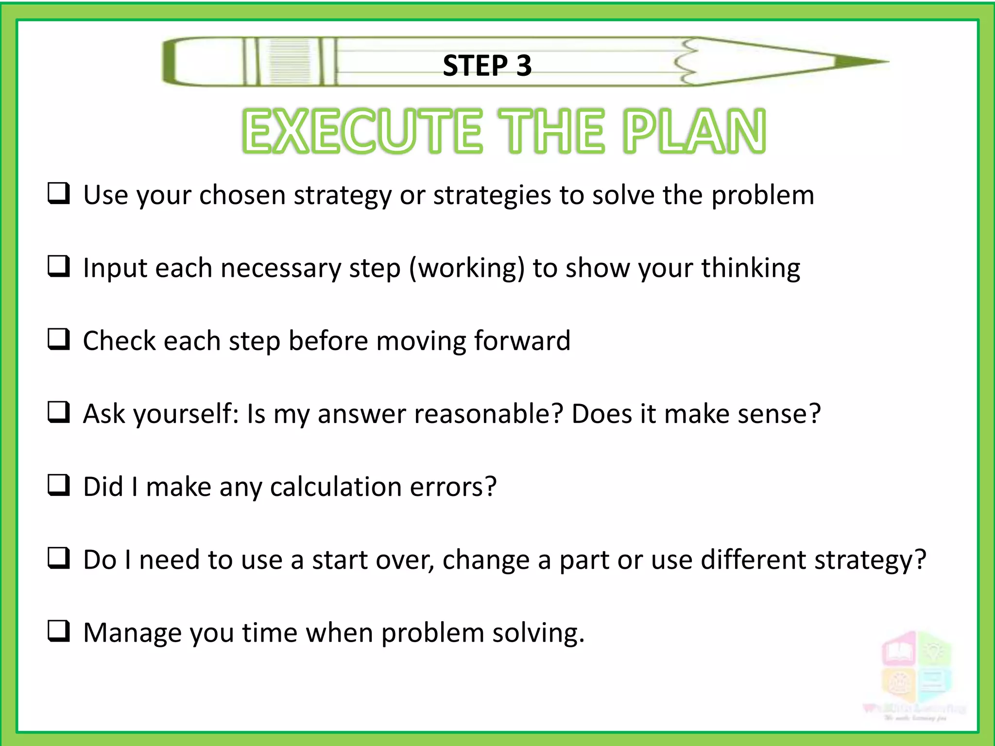  Use your chosen strategy or strategies to solve the problem
 Input each necessary step (working) to show your thinking
 Check each step before moving forward
 Ask yourself: Is my answer reasonable? Does it make sense?
 Did I make any calculation errors?
 Do I need to use a start over, change a part or use different strategy?
 Manage you time when problem solving.
STEP 3
 