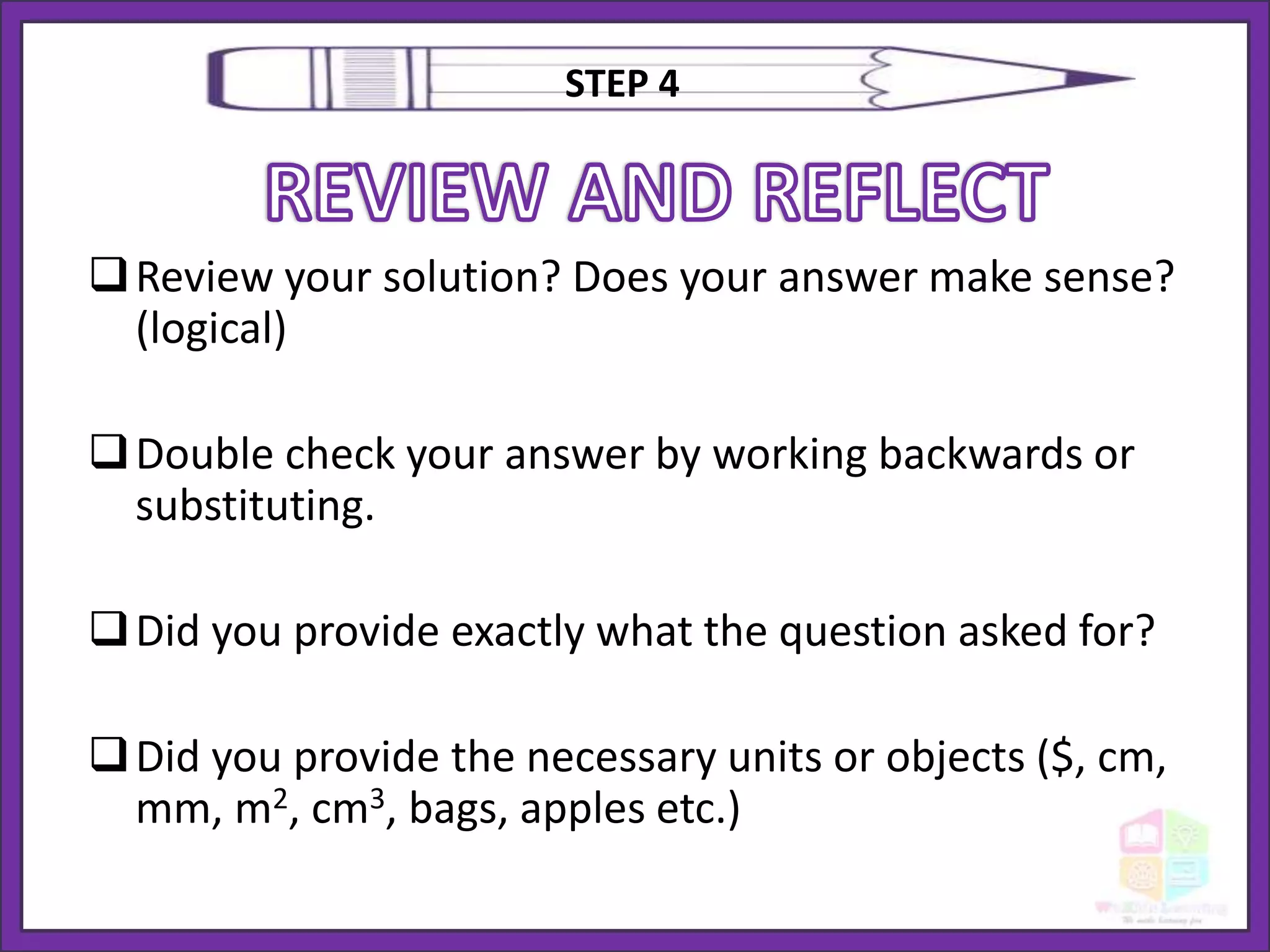 Review your solution? Does your answer make sense?
(logical)
Double check your answer by working backwards or
substituting.
Did you provide exactly what the question asked for?
Did you provide the necessary units or objects ($, cm,
mm, m2, cm3, bags, apples etc.)
STEP 4
 