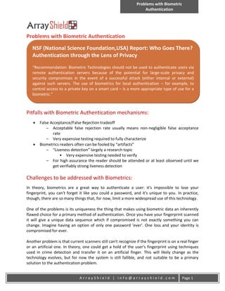 Problems with Biometric
                                                                    Authentication




Problems with Biometric Authentication

   NSF (National Science Foundation,USA) Report: Who Goes There?
   Authentication through the Lens of Privacy
   “Recommendation: Biometric Technologies should not be used to authenticate users via
   remote authentication servers because of the potential for large-scale privacy and
   security compromises in the event of a successful attack (either internal or external)
   against such servers. The use of biometrics for local authentication – for example, to
   control access to a private key on a smart card – is a more appropriate type of use for a
   biometric.”



Pitfalls with Biometric Authentication mechanisms:
      False Acceptance/False Rejection tradeoff
           – Acceptable false rejection rate usually means non-negligible false acceptance
              rate
           – Very expensive testing required to fully characterize
      Biometrics readers often can be fooled by “artifacts”
           – “Liveness detection” largely a research topic
                  • Very expensive testing needed to verify
           – For high assurance the reader should be attended or at least observed until we
              get verifiably strong liveness detection

Challenges to be addressed with Biometrics:
In theory, biometrics are a great way to authenticate a user: it's impossible to lose your
fingerprint, you can't forget it like you could a password, and it's unique to you. In practice,
though, there are so many things that, for now, limit a more widespread use of this technology.

One of the problems is its uniqueness the thing that makes using biometric data an inherently
flawed choice for a primary method of authentication. Once you have your fingerprint scanned
it will give a unique data sequence which if compromised is not exactly something you can
change. Imagine having an option of only one password 'ever'. One loss and your identity is
compromised for-ever.

Another problem is that current scanners still can't recognize if the fingerprint is on a real finger
or an artificial one. In theory, one could get a hold of the user's fingerprint using techniques
used in crime detection and transfer it on an artificial finger. This will likely change as the
technology evolves, but for now the system is still fallible, and not suitable to be a primary
solution to the authentication problem.


                               ArrayShield | info@arrayshield.com                          Page 1
 