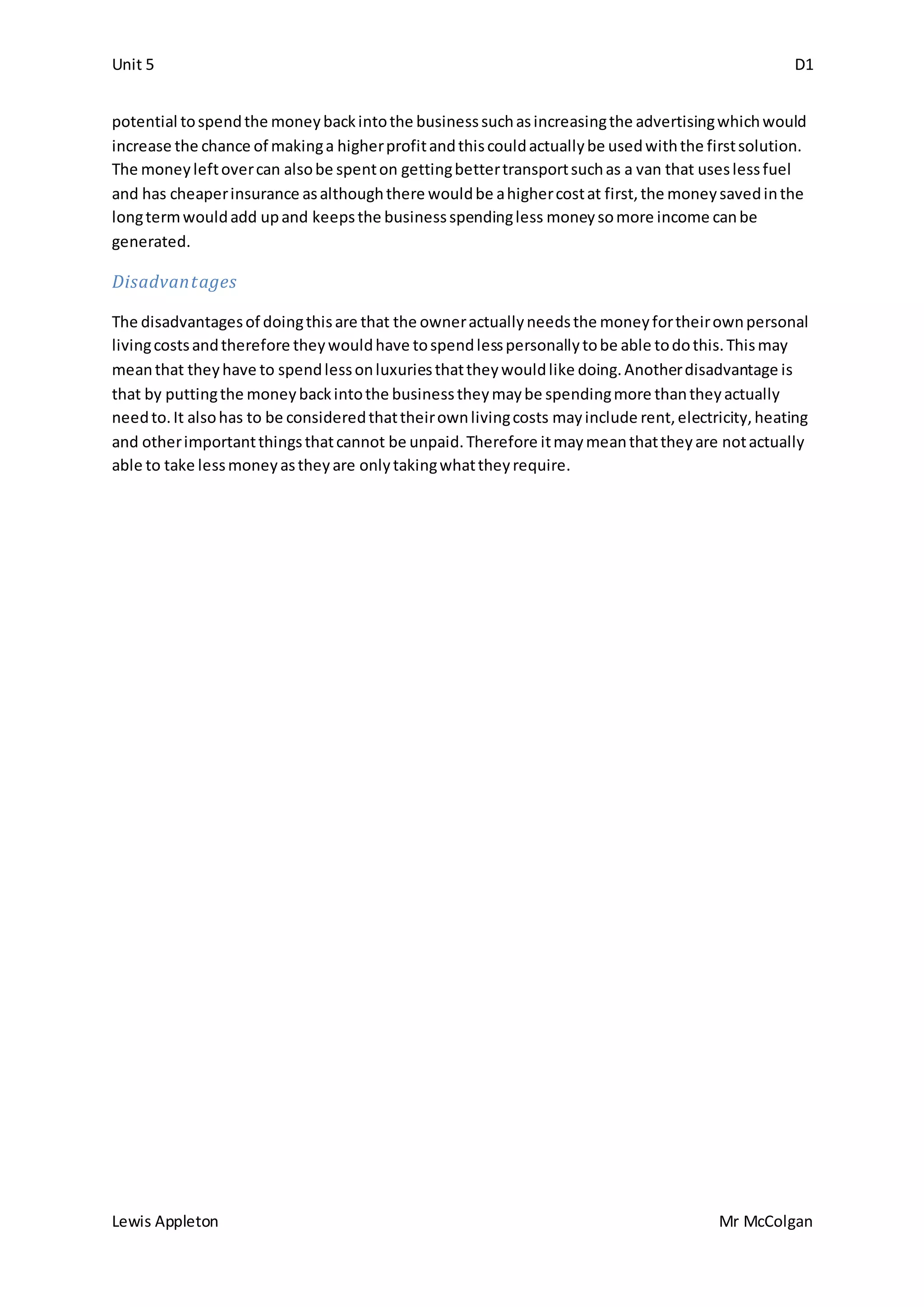 Unit 5 D1
Lewis Appleton Mr McColgan
potential tospendthe moneybackintothe businesssuchasincreasingthe advertisingwhichwould
increase the chance of makinga higherprofitandthiscouldactuallybe usedwiththe firstsolution.
The moneyleftovercan alsobe spenton gettingbettertransportsuchas a van that useslessfuel
and has cheaperinsurance asalthoughthere wouldbe ahighercostat first,the moneysavedinthe
longtermwouldadd upand keepsthe businessspendingless moneysomore income canbe
generated.
Disadvantages
The disadvantagesof doingthisare that the owneractuallyneedsthe moneyfortheirownpersonal
livingcostsandtherefore theywouldhave tospendlesspersonallytobe able todothis.Thismay
meanthat theyhave to spendlessonluxuriesthattheywouldlike doing.Anotherdisadvantage is
that by puttingthe moneybackintothe businesstheymaybe spendingmore thantheyactually
needto.It alsohas to be consideredthattheirownlivingcosts mayinclude rent,electricity,heating
and otherimportantthingsthatcannot be unpaid.Therefore itmaymeanthattheyare notactually
able to take lessmoneyastheyare onlytakingwhattheyrequire.
 