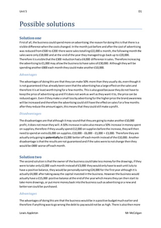 Unit 5 D1
Lewis Appleton Mr McColgan
Possible solutions
Solutionone
Firstof all,the businesscouldspendmore onadvertising;the reasonfordoingthisisthat there isa
visible difference whenthe costschanged.Inthe monthjustbefore andafterthe costof advertising
was reducedfrom£500 to £200 there were salestotalling£22,000 a month,the followingmonththe
saleswere only£18,000 and at the endof the year theymanagedtogo back up to £20,000.
Therefore itisvisiblethatthe £300 reductionhada £4,000 difference insales.Thereforeincreasing
the advertisingto£1,000 may allowthe businesstohave salesof £30,000. Althoughtheywill be
spendinganother£800 each monththeycouldmake another£10,000.
Advantages
The advantagesof doingthisare that theycan make 50% more than theyusually do,eventhoughit
isnot guaranteedithas alreadybeenseenthatthe advertisinghasalarge effectonthe salesand
therefore itisat leastworthtryingfora few months.Thisisalsogoodbecause theydonot have to
keepthe price of advertisingupandif itdoesnot workas well astheywant itto, the price can be
reducedagain.Evenif theymake a small lossbyadvertisingforthe higherprice the brandawareness
will be increasedandtherefore the advertisingcouldstill have the effectonsalesfora few months
aftertheyreduce the amountagain,thismeansthat theycouldstill make aprofit.
Disadvantages
The disadvantagesare thatalthoughitmay soundthat theyare goingto make another£10,000
profit,itdoesnotmeantheywill.A 50% increase insalesalsomeansa 50% increase inmoneyspent
on supplies,therefore if theyusuallyspend£12,000 onsuppliesbeforethe increase,theywill then
needtospendan extra£6,000 on supplies.£10,000 - £6,000 - £1,000 = £3,000. Therefore theyare
actuallyonlygoingto potentiallybe £3,000 betteroff eachmonth insteadof the £10,000. Another
disadvantage isthatthe resultsare not guaranteedandif the saleswere tonotchange thenthey
wouldbe £800 worse off eachmonth.
Solutiontwo
The secondsolutionisthatthe ownerof the businesscouldtake lessmoneyforthe drawings,if they
were totake only£2,000 eachmonthinsteadof £3,000 theywouldonlyhave towaituntil Julyto
have a positive balance,theywouldbe personallyearning£24,000 for the firstyear althoughitis
actually£4,000 aftertakingawaythe capital investedinthe business.Howeverthe businesswould
actuallyhave a £15,000 positive balance atthe endof the yearwhichmeanstheycan thenstart to
take more drawings,or putmore moneyback intothe businesssuchasadvertisingora new and
bettervancouldbe purchased.
Advantages
The advantagesof doingthisare that the businesswouldbe inapositive budgetmuchearlierand
therefore if anythingwastogowrong the debtto paywouldnotbe as high.There isalsothenmore
 