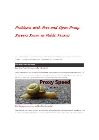 Problems with Free and Open Proxy
Servers Know as Public Proxies
Finding a reliable, working proxy server can be akin to finding a needle in a haystack. However, if you know where to look, these proverbial needles are
everywhere. But at the same time, most of them are free – meaning that they can be plagued with problems.
THE DOWNSIDE TO PUBLIC PROXY SERVERS
The Free Proxy Servers are Not Reliable!
One of the main problems with public proxies is that they just aren’t reliable. Among the reasons for this is the fact that many people can be using them at the
same time, overloading their bandwidth and leaving you with a frustratingly slow internet experience. Even if a given proxy doesn’t have too many users,
chances are that there are a few people who are abusing the proxy’s capabilities and thus slowing it down for everyone.
The Open proxy servers are Not True Security!
In fact, free and open proxy servers are notorious for being playgrounds for hackers and spammers.Of course, due to the amount of people using free servers,
the chances that you are going to get hacked are not huge. Your personal information & credit card info is dangerous when you’re used those open proxies.
 