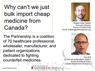 Why can’t we just
bulk import cheap
medicine from
Canada?
Shabbir Imber Safdar
Executive Director
Phone: 415-630-3736
Email: shabbir@safemedicines.org
August Webinar series
The Partnership is a coalition
of 70 healthcare professional,
wholesaler, manufacturer, and
patient organizations
dedicated to fighting
counterfeit medicines.
Don Bell
33 year law enforcement veteran
Ontario Provincial Police
Canada Border Service Agency
 