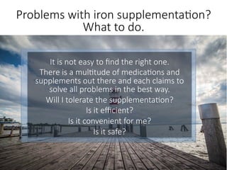 It is not easy to ﬁnd the right one.
There is a mul6tude of medica6ons and
supplements out there and each claims to
solve all problems in the best way. 
Will I tolerate the supplementa6on? 
Is it eﬃcient? 
Is it convenient for me? 
Is it safe?
.
Problems with iron supplementa6on?
What to do.
 