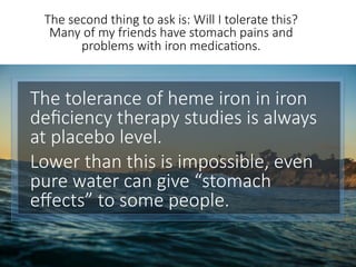 The tolerance of heme iron in iron
deﬁciency therapy studies is always
at placebo level. 
Lower than this is impossible, even
pure water can give “stomach
eﬀects” to some people. 

The second thing to ask is: Will I tolerate this?
Many of my friends have stomach pains and
problems with iron medica6ons.
 