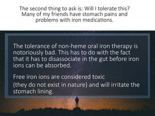 The tolerance of non-heme oral iron therapy is
notoriously bad. This has to do with the fact
that it has to disassociate in the gut before iron
ions can be absorbed. 

Free iron ions are considered toxic 
(they do not exist in nature) and will irritate the
stomach lining. 
The second thing to ask is: Will I tolerate this?
Many of my friends have stomach pains and
problems with iron medica6ons.
 